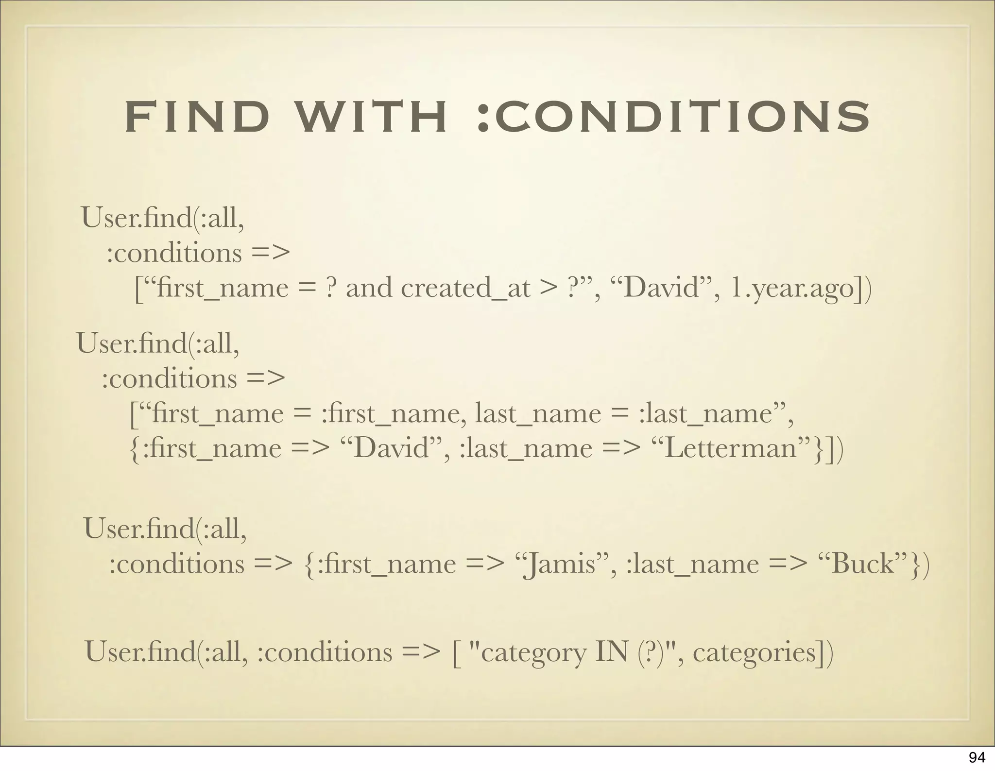 ﬁnd with :conditions
User.ﬁnd(:all,
 :conditions =>
    [“ﬁrst_name = ? and created_at > ?”, “David”, 1.year.ago])
User.ﬁnd(:all,
 :conditions =>
    [“ﬁrst_name = :ﬁrst_name, last_name = :last_name”,
    {:ﬁrst_name => “David”, :last_name => “Letterman”}])

User.ﬁnd(:all,
 :conditions => {:ﬁrst_name => “Jamis”, :last_name => “Buck”})

User.ﬁnd(:all, :conditions => [ "category IN (?)", categories])


                                                                  94
 
