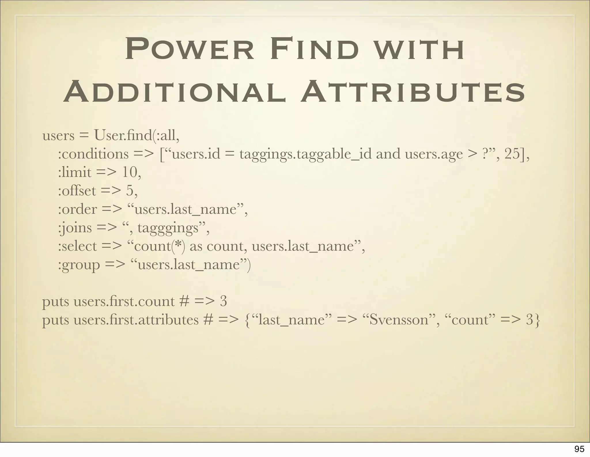 Power Find with
   Additional Attributes
users = User.ﬁnd(:all,
  :conditions => [“users.id = taggings.taggable_id and users.age > ?”, 25],
  :limit => 10,
  :offset => 5,
  :order => “users.last_name”,
  :joins => “, tagggings”,
  :select => “count(*) as count, users.last_name”,
  :group => “users.last_name”)

puts users.ﬁrst.count # => 3
puts users.ﬁrst.attributes # => {“last_name” => “Svensson”, “count” => 3}




                                                                              95
 
