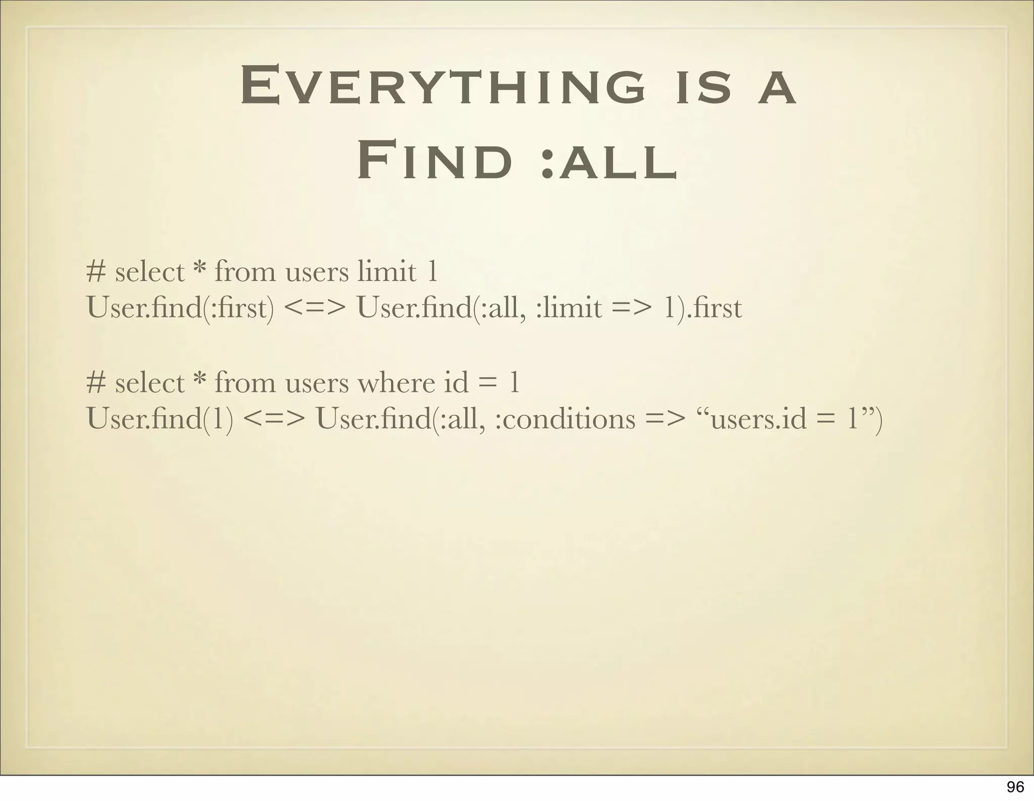 Everything is a
              Find :all
# select * from users limit 1
User.ﬁnd(:ﬁrst) <=> User.ﬁnd(:all, :limit => 1).ﬁrst

# select * from users where id = 1
User.ﬁnd(1) <=> User.ﬁnd(:all, :conditions => “users.id = 1”)




                                                                96
 