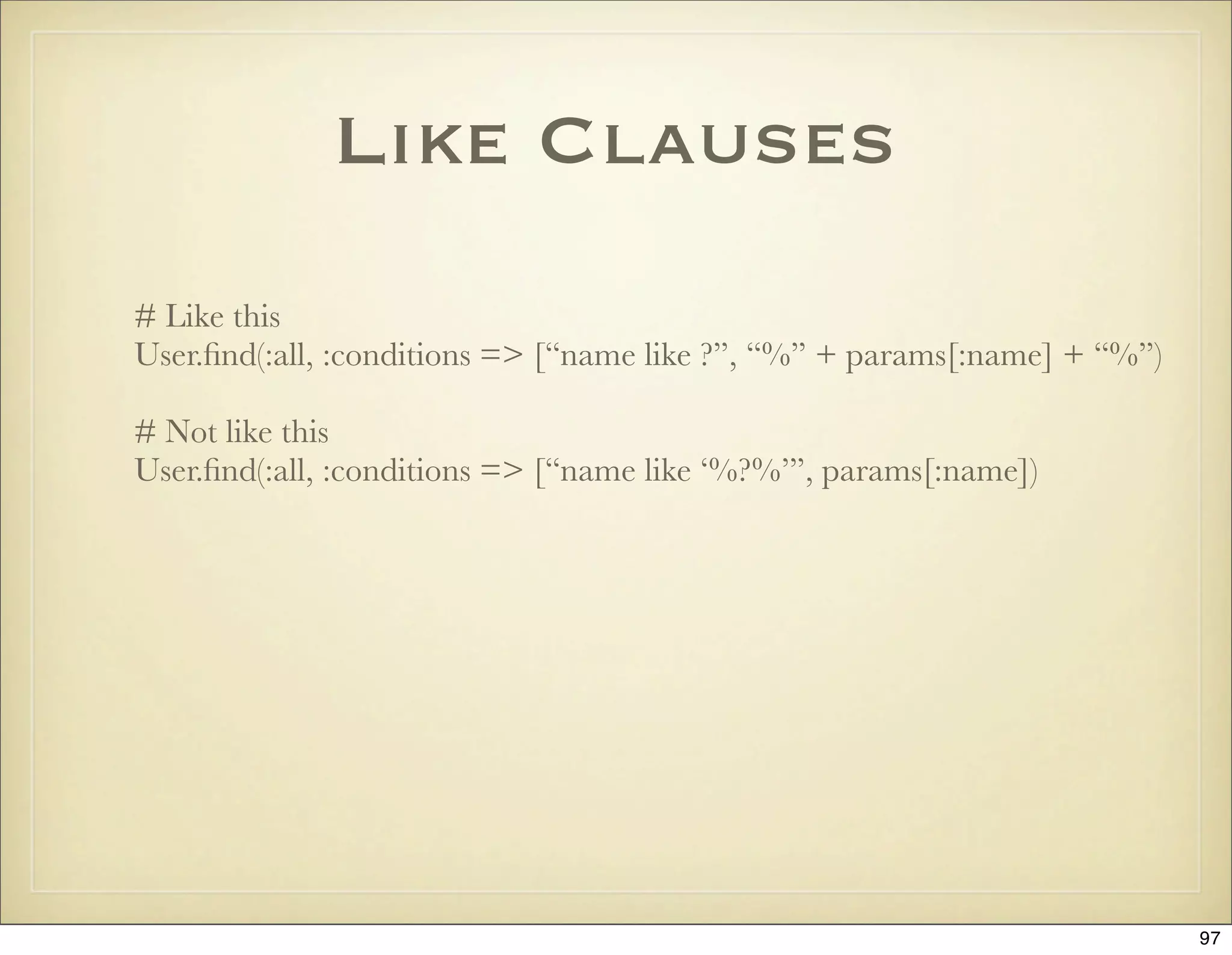 Like Clauses
# Like this
User.ﬁnd(:all, :conditions => [“name like ?”, “%” + params[:name] + “%”)

# Not like this
User.ﬁnd(:all, :conditions => [“name like ‘%?%’”, params[:name])




                                                                           97
 