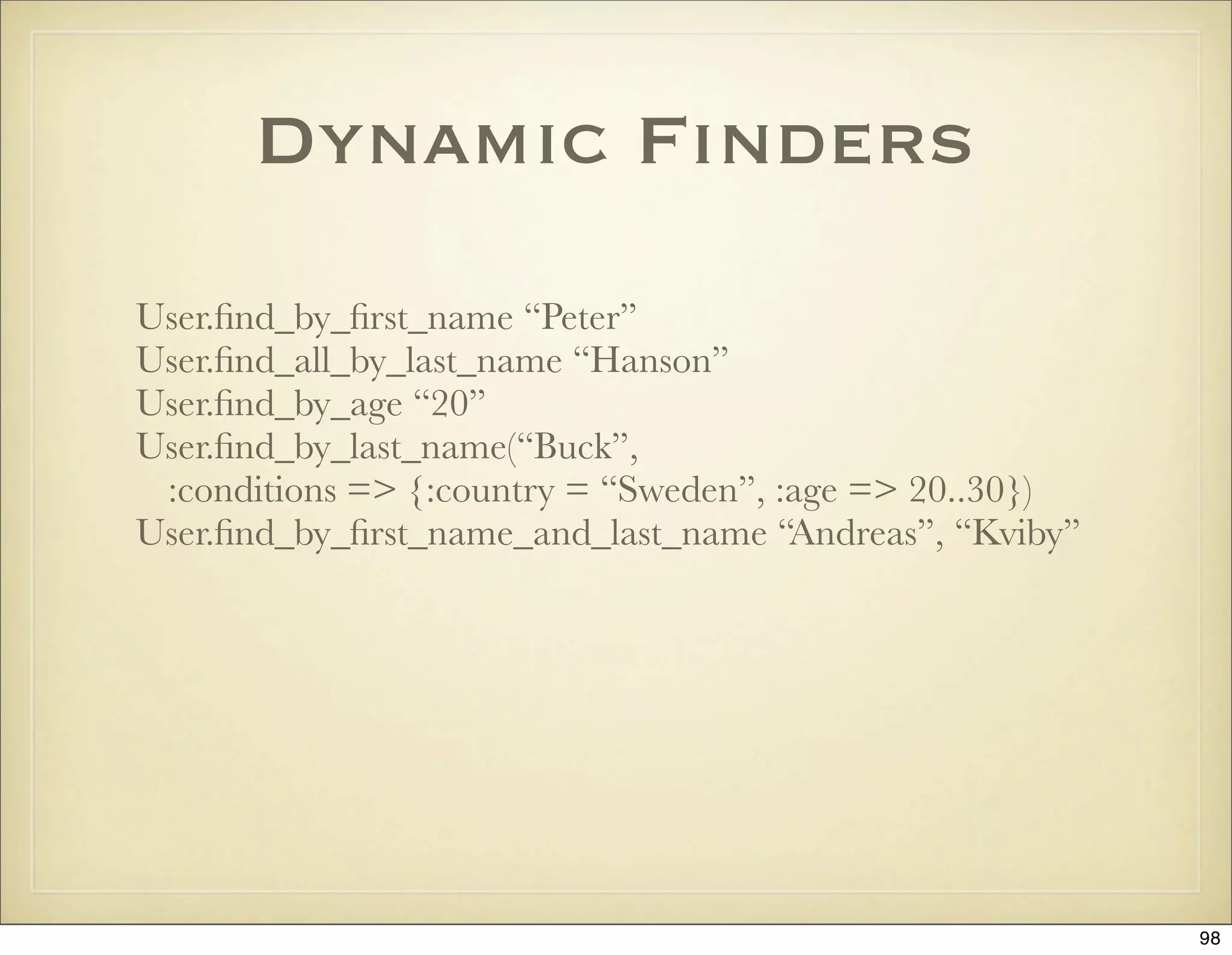 Dynamic Finders
User.ﬁnd_by_ﬁrst_name “Peter”
User.ﬁnd_all_by_last_name “Hanson”
User.ﬁnd_by_age “20”
User.ﬁnd_by_last_name(“Buck”,
 :conditions => {:country = “Sweden”, :age => 20..30})
User.ﬁnd_by_ﬁrst_name_and_last_name “Andreas”, “Kviby”




                                                         98
 