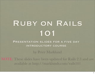 Ruby on Rails
           101
       Presentation slides for a ﬁve day
             introductory course
                   by Peter Marklund
NOTE: These slides have been updated for Rails 2.3 and are
      available at http://marklunds.com/rails101

                                                         1
 