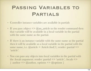 Passing Variables to
         Partials
• Controller instance variables are available in partials

• If you pass :object =>...