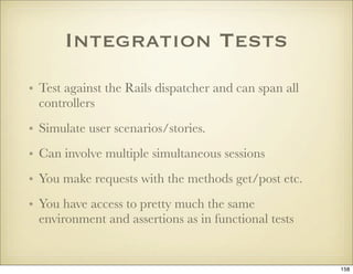 Integration Tests
• Test against the Rails dispatcher and can span all
  controllers
• Simulate user scenarios/stories.
• ...