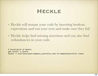 Heckle
• Heckle will mutate your code by inverting boolean
  expressions and run your tests and make sure they fail
• Heck...