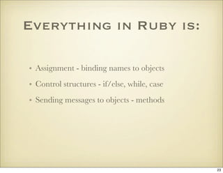 Everything in Ruby is:

• Assignment - binding names to objects
• Control structures - if/else, while, case
• Sending mess...