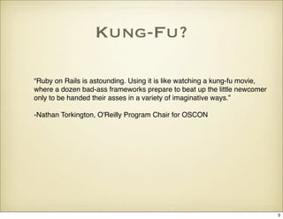 Kung-Fu?

“Ruby on Rails is astounding. Using it is like watching a kung-fu movie,
where a dozen bad-ass frameworks prepare to beat up the little newcomer
only to be handed their asses in a variety of imaginative ways.”

-Nathan Torkington, O'Reilly Program Chair for OSCON




                                                                           5
 