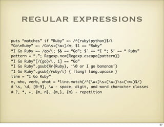 regular expressions
puts “matches” if “Ruby” =~ /^(ruby|python)$/i
“GonRuby” =~ /Gos+(w+)/m; $1 == “Ruby”
“I Go Ruby =~ /g...