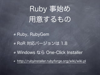 Ruby 事始め
        用意するもの
Ruby, RubyGem

RoR 対応バージョンは 1.8

Windows なら One-Click Installer

http://rubyinstaller.rubyforge.org/wiki/wiki.pl
 