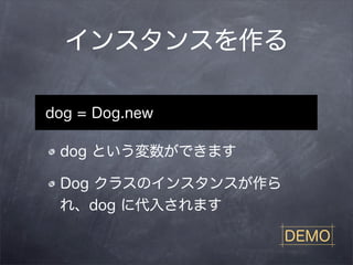 インスタンスを作る

dog = Dog.new

 dog という変数ができます

 Dog クラスのインスタンスが作ら
 れ、dog に代入されます

                     DEMO
 