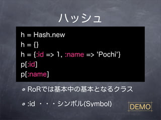 ハッシュ
h = Hash.new
h = {}
h = {:id => 1, :name => 'Pochi'}
p[:id]
p[:name]

  RoRでは基本中の基本となるクラス

  :id ・・・シンボル(Symbol)              DEMO
 