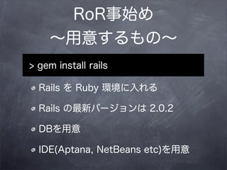 RoR事始め
    ∼用意するもの∼
> gem install rails

  Rails を Ruby 環境に入れる

  Rails の最新バージョンは 2.0.2

  DBを用意

  IDE(Aptana, NetBeans etc)を用意
 