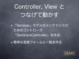 Controller, View と
  つなげて動かす
「Seminar」モデルのメンテナンスの
ためのコントローラ
「SeminarsController」を作る

簡単な登録フォームと一覧を作る


                     DEMO
 