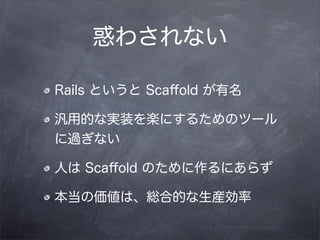 惑わされない

Rails というと Scaﬀold が有名

汎用的な実装を楽にするためのツール
に過ぎない

人は Scaﬀold のために作るにあらず

本当の価値は、総合的な生産効率
 