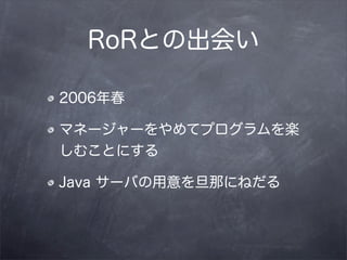 RoRとの出会い

2006年春

マネージャーをやめてプログラムを楽
しむことにする

Java サーバの用意を旦那にねだる
 