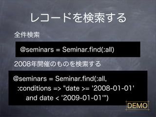 レコードを検索する
全件検索

  @seminars = Seminar.ﬁnd(:all)

2008年開催のものを検索する

@seminars = Seminar.ﬁnd(:all,
 :conditions => "date >= '2008-01-01'
    and date < '2009-01-01'")
                                   DEMO
 