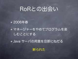 RoRとの出会い

2006年春

マネージャーをやめてプログラムを楽
しむことにする

Java サーバの用意を旦那にねだる

         断られた
 