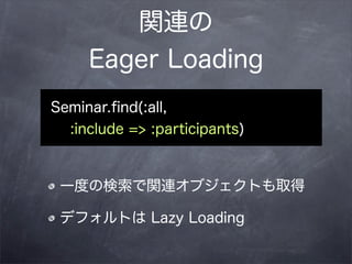 関連の
     Eager Loading
Seminar.ﬁnd(:all,
  :include => :participants)


 一度の検索で関連オブジェクトも取得

 デフォルトは Lazy Loading
 