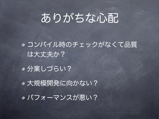 ありがちな心配

コンパイル時のチェックがなくて品質
は大丈夫か？

分業しづらい？

大規模開発に向かない？

パフォーマンスが悪い？
 