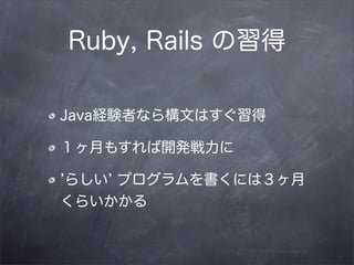 Ruby, Rails の習得

Java経験者なら構文はすぐ習得

１ヶ月もすれば開発戦力に

らしい プログラムを書くには３ヶ月
くらいかかる
 