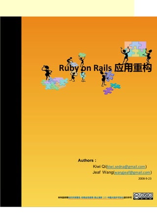 Ruby on Rails 应用重构




          Authors：
                 Kiwi Qi(kiwi.sedna@gmail.com)
                 Jeaf Wang(wangjeaf@gmail.com)
                                           2008-9-23




本作品采用知识共享署名-非商业性使用-禁止演绎 2.5 中国大陆许可协议进行许可