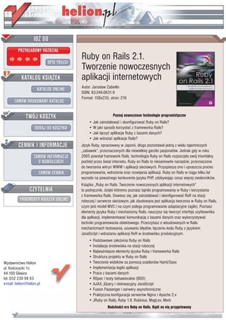 Wydawnictwo Helion
ul. Koœciuszki 1c
44-100 Gliwice
tel. 032 230 98 63
e-mail: helion@helion.pl
Ruby on Rails 2.1.
Tworzenie nowoczesnych
aplikacji internetowych
Autor: Jaros³aw Zabie³³o
ISBN: 83-246-0631-9
Format: 158x235, stron: 216
Poznaj nowoczesne technologie programistyczne
• Jak zainstalowaæ i skonfigurowaæ Ruby on Rails?
• W jaki sposób korzystaæ z frameworka Rails?
• Jak ³¹czyæ aplikacje Ruby z bazami danych?
• Jak wdra¿aæ aplikacje Rails?
Jêzyk Ruby, opracowany w Japonii, d³ugo pozostawa³ jedn¹ z wielu tajemniczych
„zabawek”, przeznaczonych dla niewielkiej garstki pasjonatów. Jednak gdy w roku
2005 powsta³ framework Rails, technologia Ruby on Rails rozpoczê³a swój triumfalny
pochód przez œwiat internetu. Ruby on Rails to niesamowite narzêdzie, przeznaczone
do tworzenia witryn WWW i aplikacji sieciowych. Przyspiesza ono i upraszcza proces
programowania, wdro¿enia oraz rozwijania aplikacji. Ruby on Rails w ci¹gu kilku lat
wyros³o na powa¿nego konkurenta jêzyka PHP, zdobywaj¹c coraz wiêcej zwolenników.
Ksi¹¿ka „Ruby on Rails. Tworzenie nowoczesnych aplikacji internetowych”
to podrêcznik, dziêki któremu poznasz tajniki programowania w Ruby i korzystania
z frameworka Rails. Dowiesz siê, jak zainstalowaæ i skonfigurowaæ RoR na stacji
roboczej i serwerze sieciowym, jak zbudowana jest aplikacja tworzona w Ruby on Rails,
czym jest model MVC i na czym polega programowanie adaptacyjne (agile). Poznasz
elementy jêzyka Ruby i mechanizmy Rails, nauczysz siê tworzyæ interfejs u¿ytkownika
dla aplikacji, implementowaæ komunikacjê z bazami danych oraz wykorzystywaæ
techniki programowania obiektowego. Przeczytasz o wbudowanych w Rails
mechanizmach testowania, usuwaniu b³êdów, ³¹czeniu kodu Ruby z jêzykiem
JavaScript i wdra¿aniu aplikacji RoR w œrodowisku produkcyjnym.
• Podstawowe za³o¿enia Ruby on Rails
• Instalacja œrodowiska na stacji roboczej
• Najwa¿niejsze elementy jêzyka Ruby i frameworka Rails
• Struktura projektu w Ruby on Rails
• Tworzenie widoków za pomoc¹ szablonów Haml/Sass
• Implementacja logiki aplikacji
• Praca z bazami danych
• RSpec i testy behawioralne (BDD)
• AJAX, jQuery i nieinwazyjny JavaScript
• Fusion Passenger i serwery asynchroniczne
• Praktyczna konfiguracja serwerów Nginx i Apache 2.x
• JRuby on Rails, Ruby 1.9, Rubinius, MagLev, Merb
Nadchodzi era Ruby on Rails. B¹dŸ na ni¹ przygotowany
 