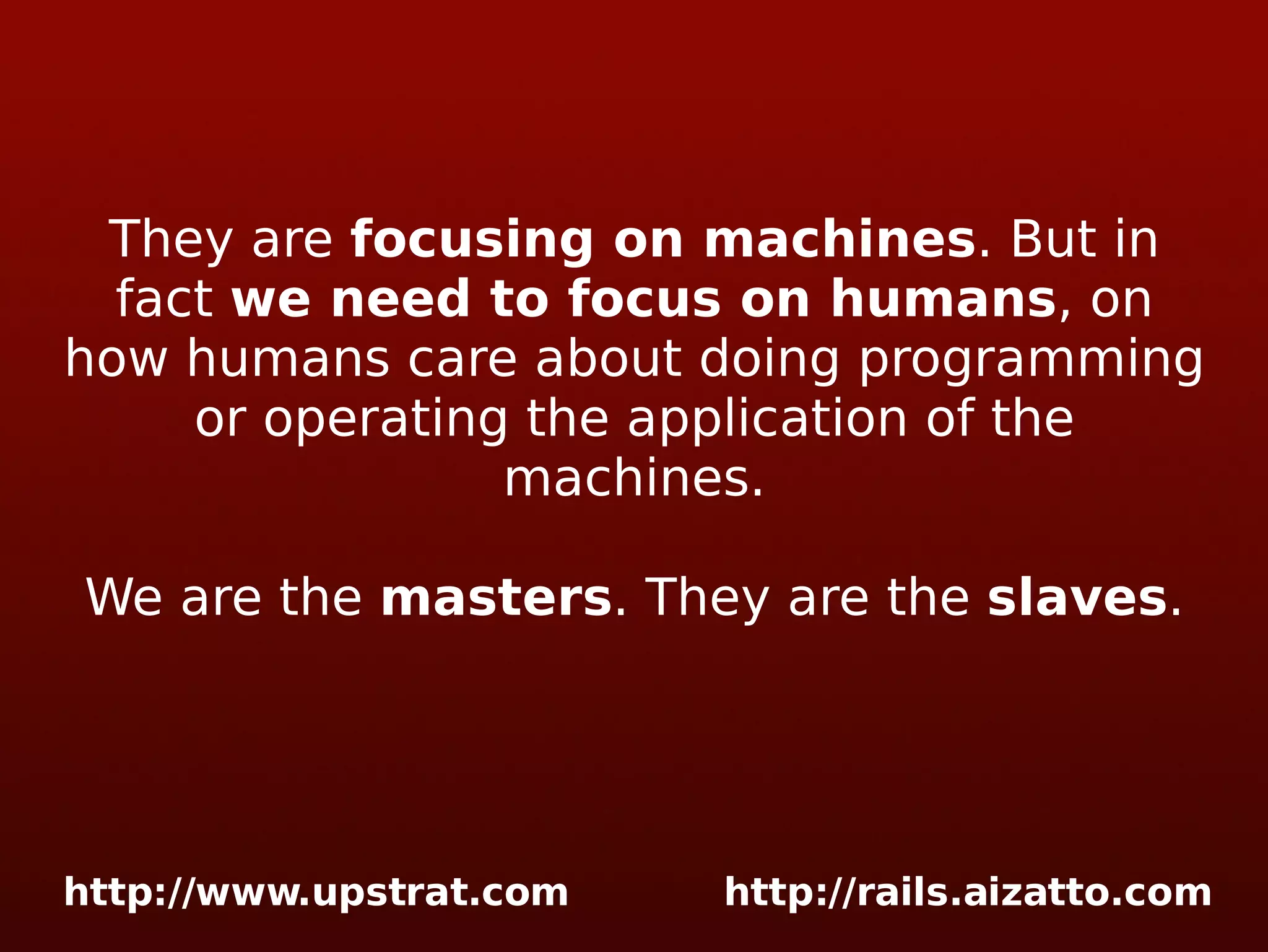 They are focusing on machines . But in fact we need to focus on humans , on how humans care about doing programming or operating the application of the machines. We are the masters . They are the slaves . 