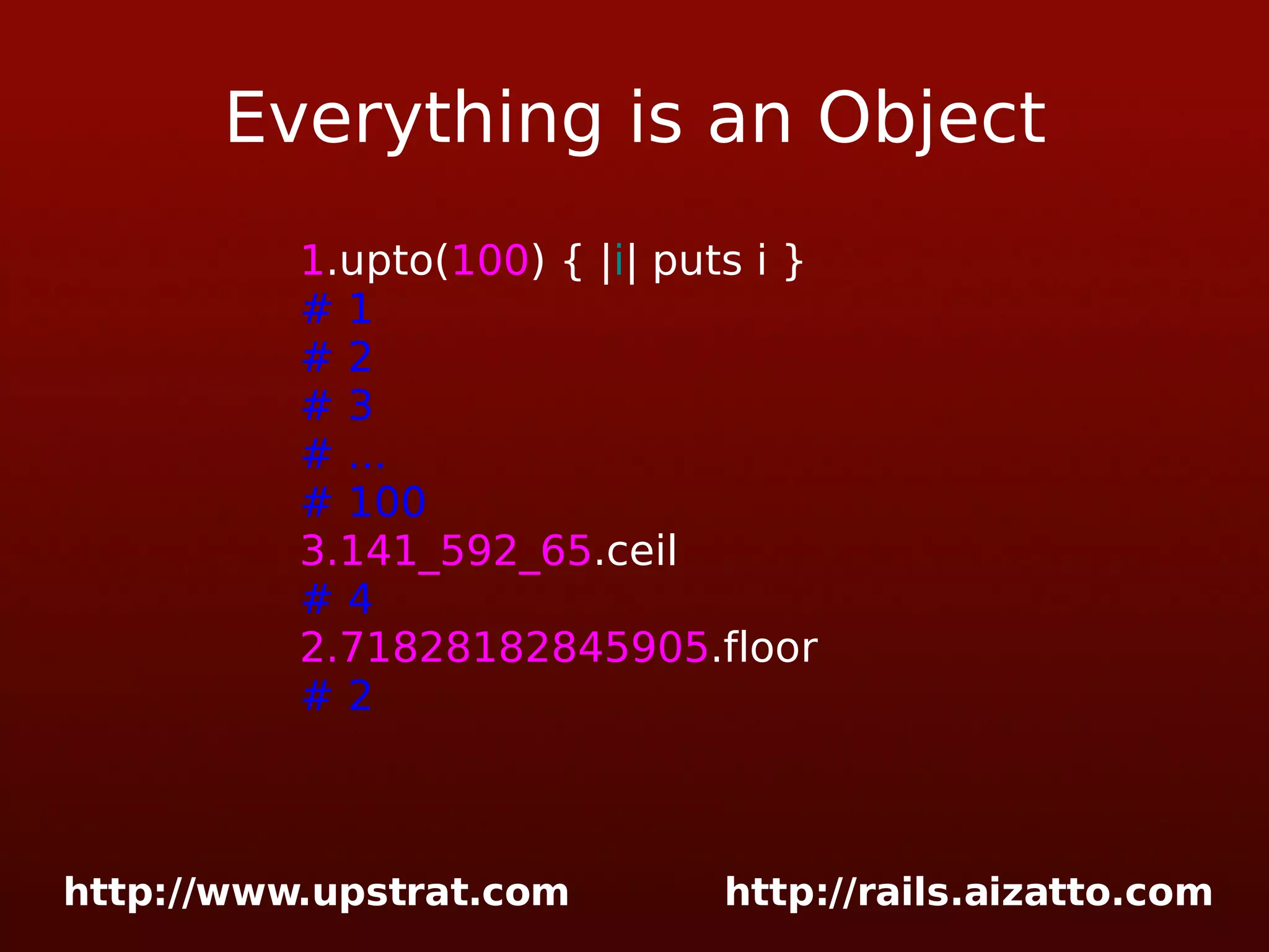 Everything is an Object 1 .upto( 100 ) { | i | puts i } # 1 # 2 # 3 # ... # 100 3.141_592_65 .ceil # 4 2.71828182845905 .floor # 2 