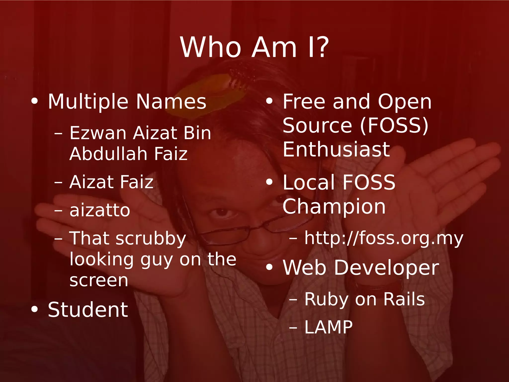 Who Am I? Multiple Names Ezwan Aizat Bin Abdullah Faiz Aizat Faiz aizatto That scrubby looking guy on the screen Student Free and Open Source (FOSS) Enthusiast Local FOSS Champion http://foss.org.my Web Developer Ruby on Rails LAMP 