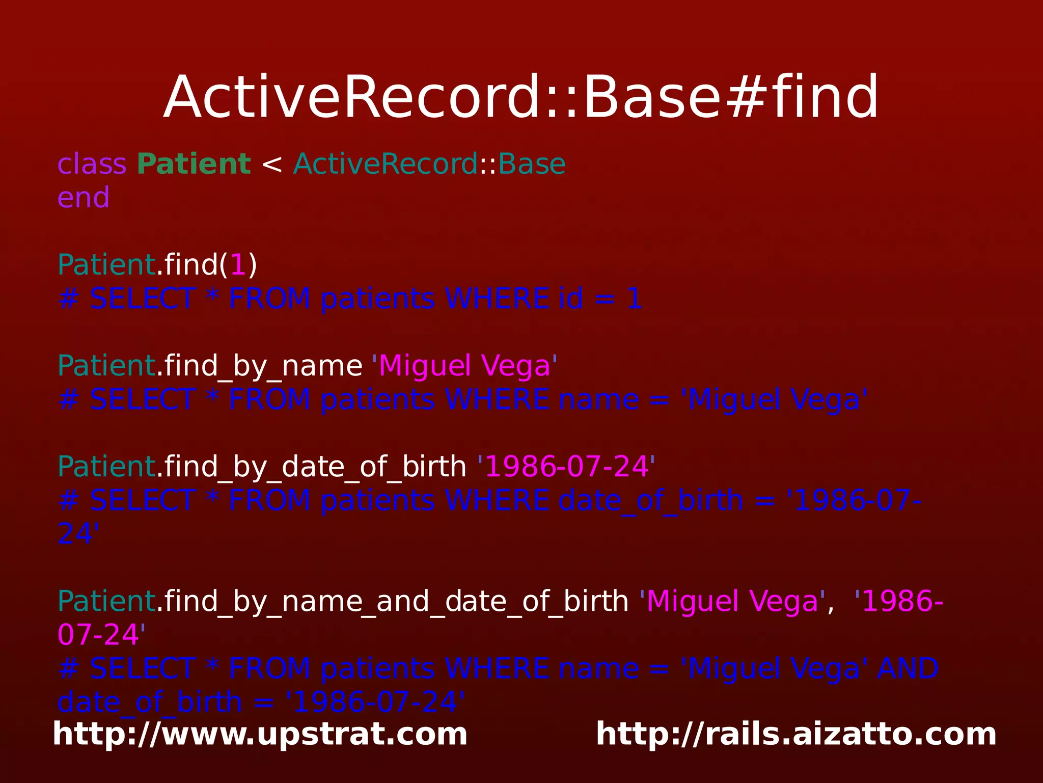 ActiveRecord::Base#find class Patient < ActiveRecord :: Base end Patient .find( 1 ) # SELECT * FROM patients WHERE id = 1 Patient .find_by_name ' Miguel Vega ' # SELECT * FROM patients WHERE name = 'Miguel Vega' Patient .find_by_date_of_birth ' 1986-07-24 ' # SELECT * FROM patients WHERE date_of_birth = '1986-07-24' Patient .find_by_name_and_date_of_birth ' Miguel Vega ' , ' 1986-07-24 ' # SELECT * FROM patients WHERE name = 'Miguel Vega' AND date_of_birth = '1986-07-24' 