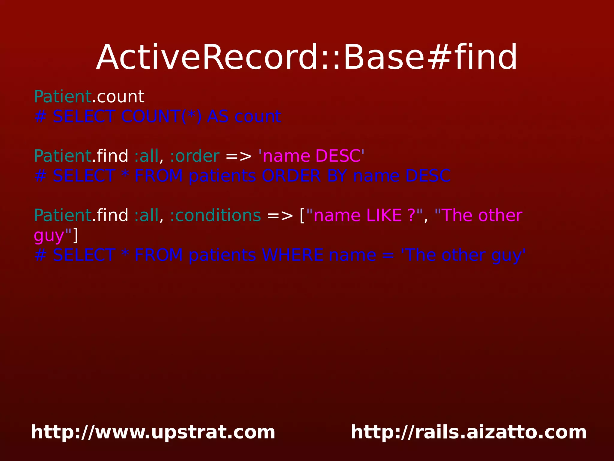 ActiveRecord::Base#find Patient .count # SELECT COUNT(*) AS count Patient .find :all , :order => ' name DESC ' # SELECT * FROM patients ORDER BY name DESC Patient .find :all , :conditions => [ &quot; name LIKE ? &quot; , &quot; The other guy &quot; ] # SELECT * FROM patients WHERE name = 'The other guy' 