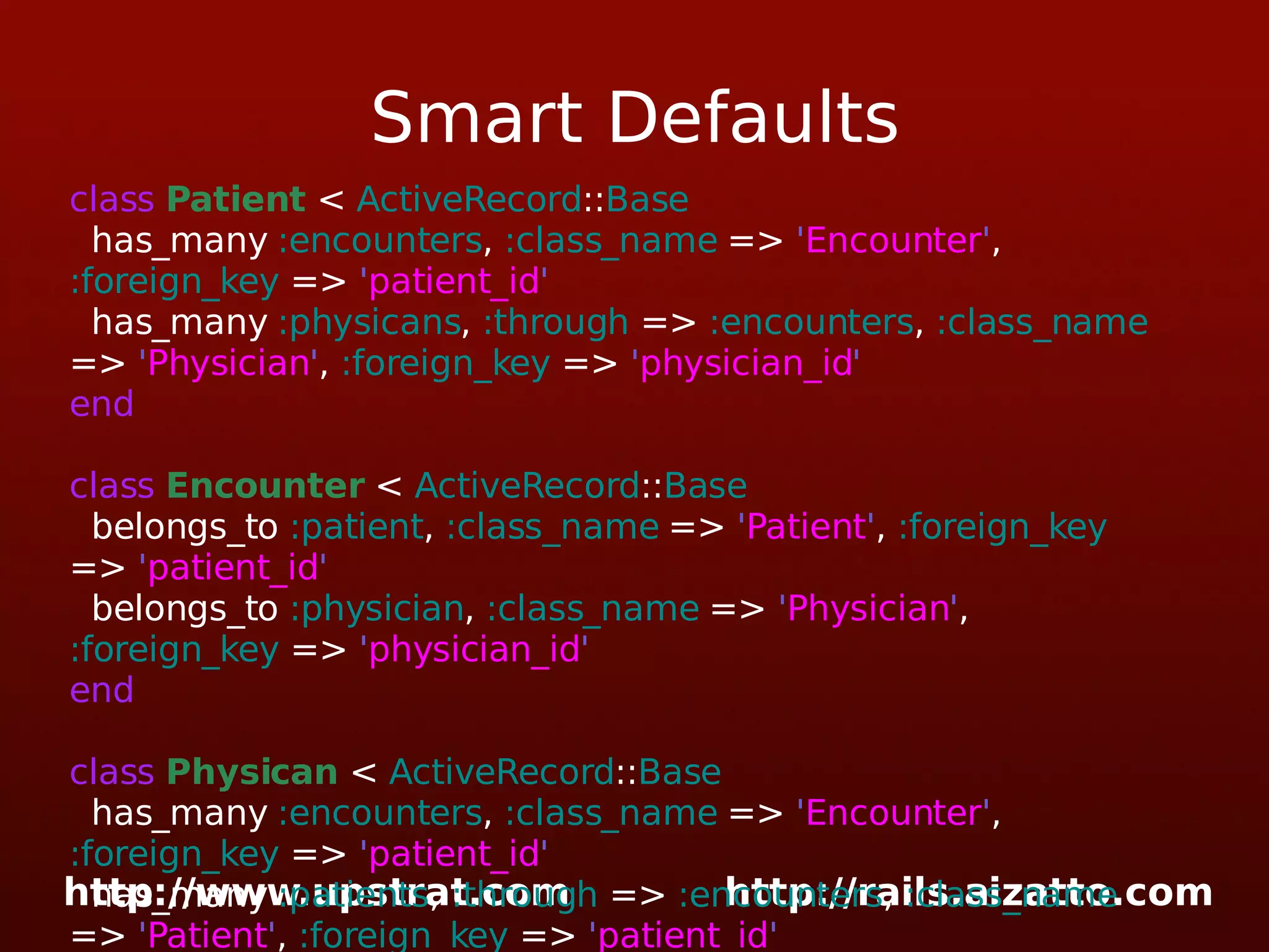 Smart Defaults class Patient < ActiveRecord :: Base has_many :encounters , :class_name => ' Encounter ' , :foreign_key => ' patient_id ' has_many :physicans , :through => :encounters , :class_name => ' Physician ' , :foreign_key => ' physician_id ' end class Encounter < ActiveRecord :: Base belongs_to :patient , :class_name => ' Patient ' , :foreign_key => ' patient_id ' belongs_to :physician , :class_name => ' Physician ' , :foreign_key => ' physician_id ' end class Physican < ActiveRecord :: Base has_many :encounters , :class_name => ' Encounter ' , :foreign_key => ' patient_id ' has_many :patients , :through => :encounters , :class_name => ' Patient ' , :foreign_key => ' patient_id ' end 