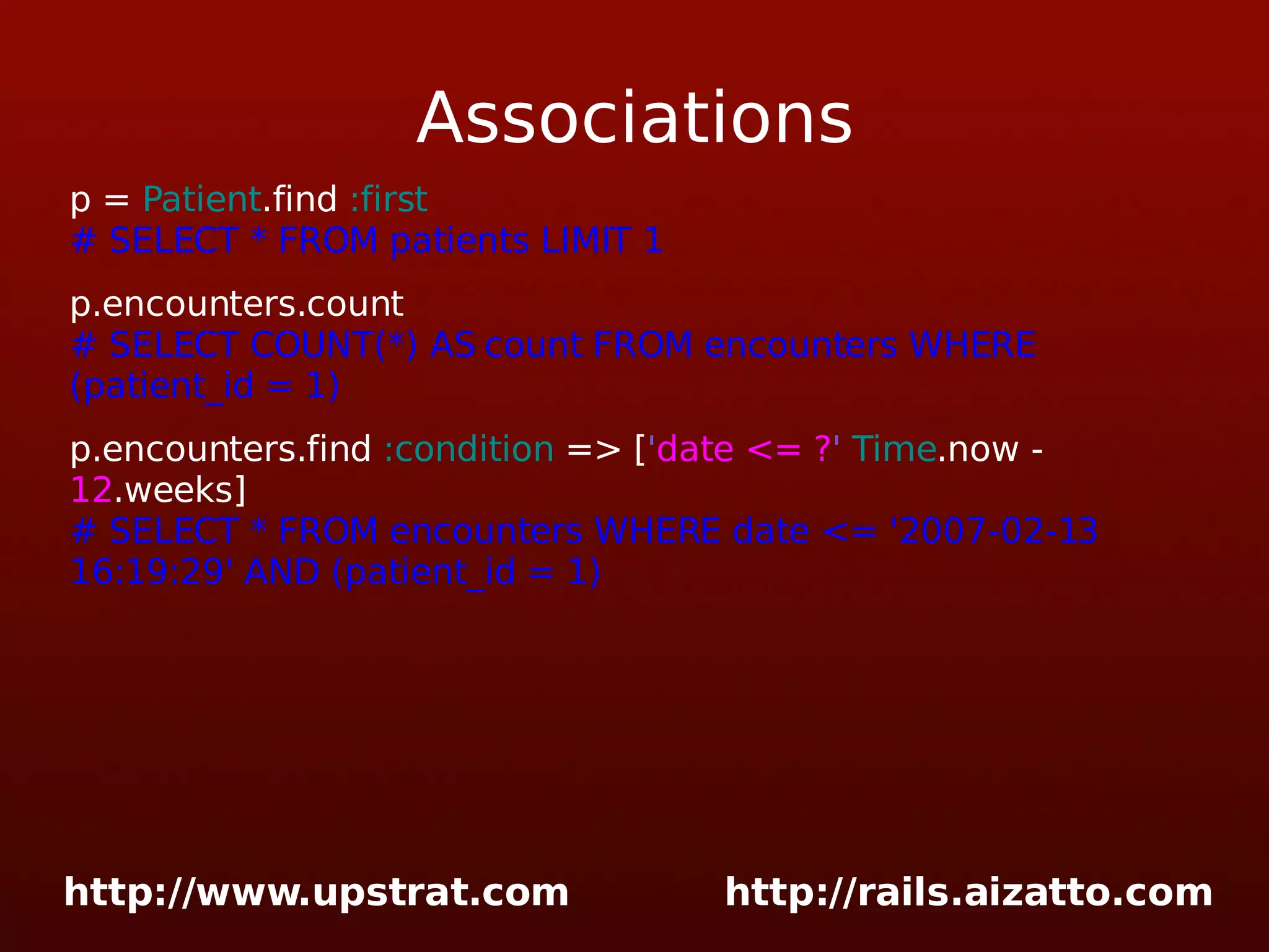 Associations p = Patient .find :first # SELECT * FROM patients LIMIT 1 p.encounters.count # SELECT COUNT(*) AS count FROM encounters WHERE (patient_id = 1) p.encounters.find :condition => [ ' date <= ? ' Time .now - 12 .weeks] # SELECT * FROM encounters WHERE date <= '2007-02-13 16:19:29' AND (patient_id = 1) 