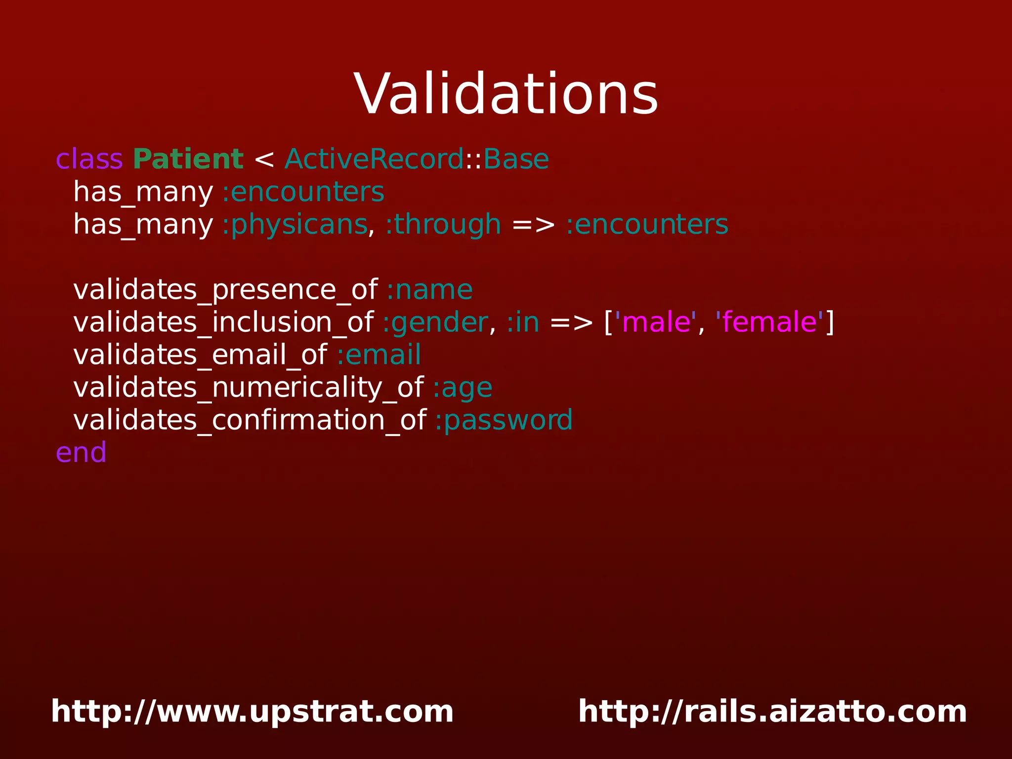 Validations class Patient < ActiveRecord :: Base has_many :encounters has_many :physicans , :through => :encounters validates_presence_of :name validates_inclusion_of :gender , :in => [ ' male ' , ' female ' ] validates_email_of :email validates_numericality_of :age validates_confirmation_of :password end 