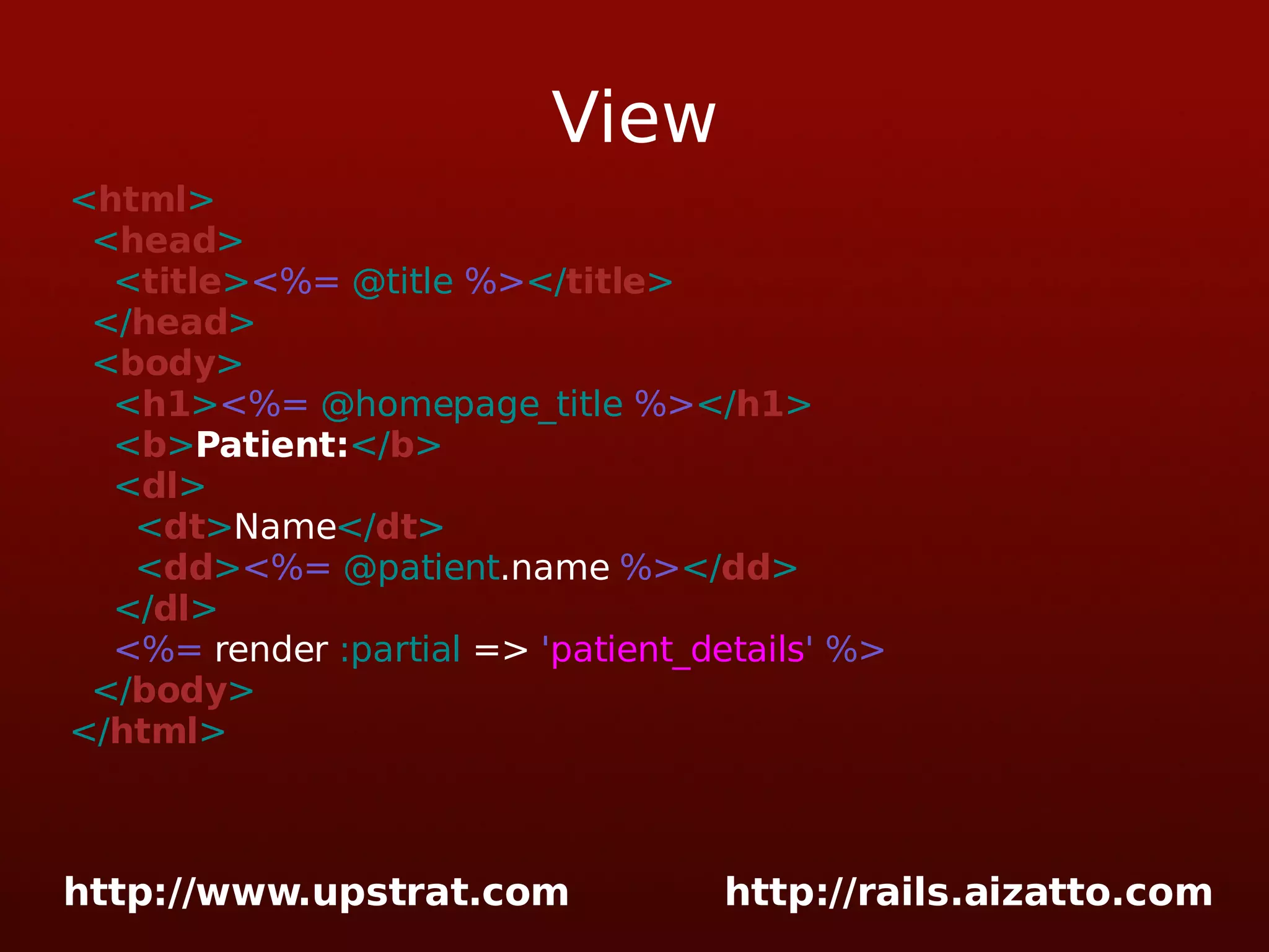 View < html > < head > < title > <%= @title %> </ title > </ head > < body > < h1 > <%= @homepage_title %> </ h1 > < b > Patient: </ b > < dl > < dt > Name </ dt > < dd > <%= @patient .name %> </ dd > </ dl > <%= render :partial => ' patient_details ' %> </ body > </ html > 