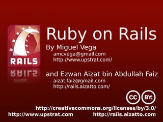 Ruby on Rails By Miguel Vega [email_address] http://www.upstrat.com/ and Ezwan Aizat bin Abdullah Faiz [email_address] http://rails.aizatto.com/ http://creativecommons.org/licenses/by/3.0/ 