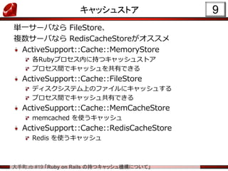 大手町.rb #19 「Ruby on Rails の持つキャッシュ機構について」
キャッシュストア
単一サーバなら FileStore、
複数サーバなら RedisCacheStoreがオススメ
ActiveSupport::Cache::MemoryStore
各Rubyプロセス内に持つキャッシュストア
プロセス間でキャッシュを共有できる
ActiveSupport::Cache::FileStore
ディスクシステム上のファイルにキャッシュする
プロセス間でキャッシュ共有できる
ActiveSupport::Cache::MemCacheStore
memcached を使うキャッシュ
ActiveSupport::Cache::RedisCacheStore
Redis を使うキャッシュ
9
 