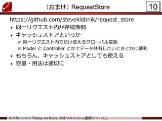 大手町.rb #19 「Ruby on Rails の持つキャッシュ機構について」
（おまけ） RequestStore
https://github.com/steveklabnik/request_store
同一リクエスト内が存続期間
キャッシュストアというか
同一リクエスト内でだけ使えるグローバル変数
Model と Controller とかでデータ共有したいときとかに便利
もちろん、キャッシュストアとしても使える
容量・用法は適切に
10
 