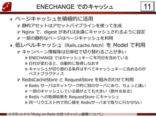 大手町.rb #19 「Ruby on Rails の持つキャッシュ機構について」
ENECHANGE でのキャッシュ
ページキャッシュを積極的に活用
静的アセットはアセットパイプラインを使って生成
Nginx で、digest があれば永遠にキャッシュされるように設定
一部の静的なページはページキャッシュを利用
低レベルキャッシュ（Rails.cache.fetch）を Model で利用
キャンペーン情報等は日単位で切り替わることが多い
ENECHANGE ではキャッシュキーに年月日を含めている
日付が変わると、自動的に取得しなおす
キャッシュが切り替わる条件はすべてキャッシュキーに含めるのが
ベストプラクティス
RedisCacheStore と RequestStore を組み合わせて利用
Redis サーバはネットワーク的に別のサーバにあり、ちょっと遠い
一部のキャッシュしている値がとても大きい（数ＭＢある）
Redis への取得結果を RequestStore にキャッシュ
同一リクエスト内で同じ値を Redisサーバまで取りに行かせない
11
 