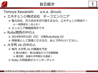 大手町.rb #19 「Ruby on Rails の持つキャッシュ機構について」
1自己紹介
Tomoya Kawanishi a.k.a. @cuzic
エネチェンジ株式会社 チーフエンジニア
電力会社、ガス会社を切り替えるなら、エネチェンジ経由で！
一般家庭も！法人も！
エンジニア積極採用中です
Ruby関西の中の人
2019年9月15日（日） 大阪RubyKaigi 02
発表者として登壇くださる方、あとで声かけください。
大手町.rb の中の人
毎月 大手町.rb の開催を予定
第2水曜か、第3水曜あたりで定期開催
東京駅、各線大手町駅から直結！
Ruby の初級者がメインターゲット
 