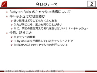大手町.rb #19 「Ruby on Rails の持つキャッシュ機構について」
今日のテーマ
Ruby on Rails のキャッシュ機構について
キャッシュはなぜ重要か
遅い処理はどうしてもたくさんある
入力が同じなら、出力も同じことが多い
単に、前回の値を覚えてそれを返せばいい！（＝キャッシュ）
今日、話すこと
キャッシュの種類
Ruby on Rails が用意しているキャッシュストア
ENECHANGEでのキャッシュの利用について
2
 