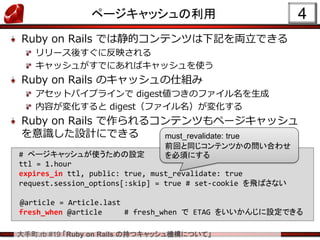 大手町.rb #19 「Ruby on Rails の持つキャッシュ機構について」
ページキャッシュの利用
Ruby on Rails では静的コンテンツは下記を両立できる
リリース後すぐに反映される
キャッシュがすでにあればキャッシュを使う
Ruby on Rails のキャッシュの仕組み
アセットパイプラインで digest値つきのファイル名を生成
内容が変化すると digest（ファイル名）が変化する
Ruby on Rails で作られるコンテンツもページキャッシュ
を意識した設計にできる
4
# ページキャッシュが使うための設定
ttl = 1.hour
expires_in ttl, public: true, must_revalidate: true
request.session_options[:skip] = true # set-cookie を飛ばさない
@article = Article.last
fresh_when @article # fresh_when で ETAG をいいかんじに設定できる
must_revalidate: true
前回と同じコンテンツかの問い合わせ
を必須にする
 