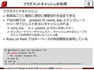 大手町.rb #19 「Ruby on Rails の持つキャッシュ機構について」
フラグメントキャッシュの利用 6
<% @products.each do |product| %>
<% cache product do %>
<%= render product %>
<% end %>
<% end %>
<%# ハッシュ値： views/products/1-201505056193031061005000/bea67108094918eeba42cd4a6e786901 %>
フラグメントキャッシュ
各部品ごとに個別に適切に期限切れを設定できる
下記の例では、 product の cache_key とテンプレート
ツリーダイジェストを元にキャッシュされる
cache_key ： id と updated_at を元に生成したキー
テンプレートツリーダイジェスト： キャッシュされるビューフラ
グメントの内容から生成したハッシュ値
Ruby on Rails ではキーベースの有効期限を採用している
 