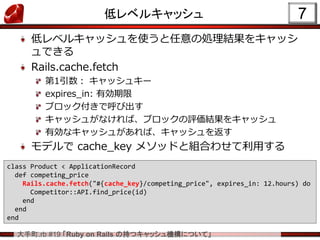 大手町.rb #19 「Ruby on Rails の持つキャッシュ機構について」
低レベルキャッシュ
低レベルキャッシュを使うと任意の処理結果をキャッシ
ュできる
Rails.cache.fetch
第1引数： キャッシュキー
expires_in: 有効期限
ブロック付きで呼び出す
キャッシュがなければ、ブロックの評価結果をキャッシュ
有効なキャッシュがあれば、キャッシュを返す
モデルで cache_key メソッドと組合わせて利用する
7
class Product < ApplicationRecord
def competing_price
Rails.cache.fetch("#{cache_key}/competing_price", expires_in: 12.hours) do
Competitor::API.find_price(id)
end
end
end
 