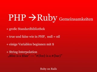 Ruby on Rails PHP   Ruby  Gemeinsamkeiten + große Standardbibliothek + true und false wie in PHP,  null = nil + einige Variablen beginnen mit $ + String Interpolation  „ $foo is a $bar” --- ”#{foo} is a #{bar}” 