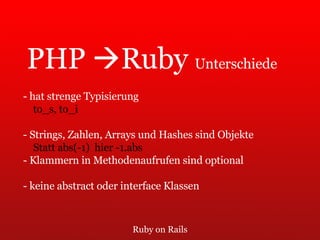 Ruby on Rails PHP   Ruby  Unterschiede - hat strenge Typisierung to_s, to_i - Strings, Zahlen, Arrays und Hashes sind Objekte Statt abs(-1)  hier -1.abs - Klammern in Methodenaufrufen sind optional - keine abstract oder interface Klassen 