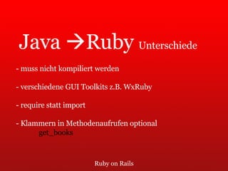 Ruby on Rails Java   Ruby  Unterschiede - muss nicht kompiliert werden - verschiedene GUI Toolkits z.B. WxRuby - require statt import - Klammern in Methodenaufrufen optional get_books 