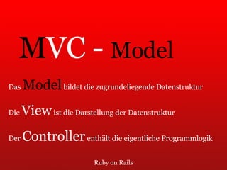 Ruby on Rails M VC -  Model Das  Model  bildet die zugrundeliegende Datenstruktur Die  View  ist die Darstellung der Datenstruktur Der  Controller  enthält die eigentliche Programmlogik 