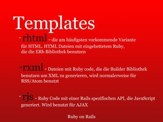 Ruby on Rails Templates rhtml  -  die am häufigsten vorkommende Variante  für HTML. HTML Dateien mit eingebettetem Ruby,  die die ERb Bibliothek benutzen rxml  -  Dateien mit Ruby code, die die Builder Bibliothek  benutzen um XML zu generieren, wird normalerweise für  RSS/Atom benutzt rjs  -  Ruby Code mit einer Rails spezifischen API, die JavaScript  generiert. Wird benutzt für AJAX 