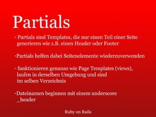 Ruby on Rails Partials Partials sind Templates, die nur einen Teil einer Seite  generieren wie z.B. einen Header oder Footer Partials helfen dabei Seitenelemente wiederzuverwenden funktionieren genauso wie Page Templates (views),  laufen in derselben Umgebung und sind  im selben Verzeichnis Dateinamen beginnen mit einem underscore  _header 
